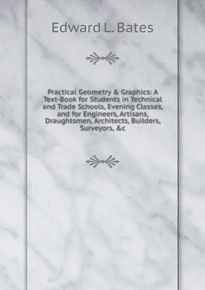 Обложка книги Practical Geometry . Graphics: A Text-Book for Students in Technical and Trade Schools, Evening Classes, and for Engineers, Artisans, Draughtsmen, Architects, Builders, Surveyors, .c, Edward L. Bates