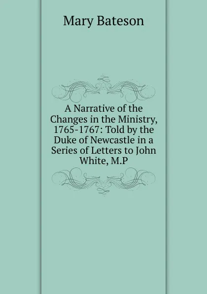 Обложка книги A Narrative of the Changes in the Ministry, 1765-1767: Told by the Duke of Newcastle in a Series of Letters to John White, M.P., Mary Bateson