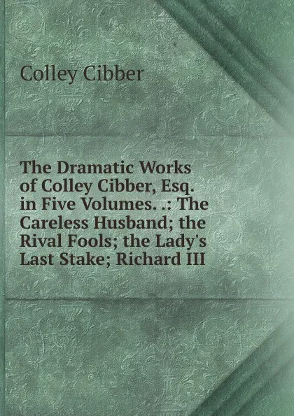 Обложка книги The Dramatic Works of Colley Cibber, Esq. in Five Volumes. .: The Careless Husband; the Rival Fools; the Lady.s Last Stake; Richard III, Colley Cibber