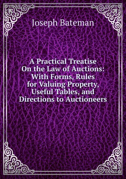 Обложка книги A Practical Treatise On the Law of Auctions: With Forms, Rules for Valuing Property, Useful Tables, and Directions to Auctioneers, Joseph Bateman