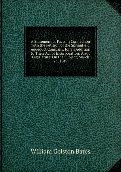 Обложка книги A Statement of Facts in Connection with the Petition of the Springfield Aqueduct Company, for an Addition to Their Act of Incorporation: Also . Legislature, On the Subject, March 23, 1849, William Gelston Bates