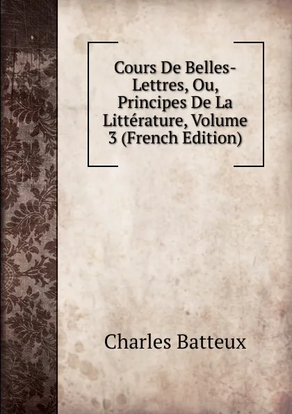 Обложка книги Cours De Belles-Lettres, Ou, Principes De La Litterature, Volume 3 (French Edition), Charles Batteux