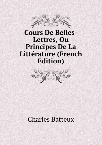 Обложка книги Cours De Belles-Lettres, Ou Principes De La Litterature (French Edition), Charles Batteux
