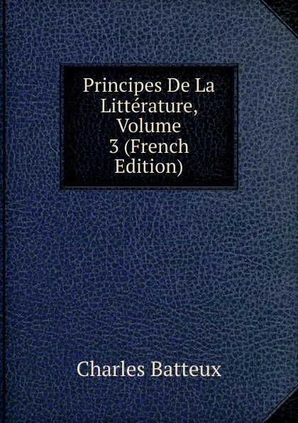 Обложка книги Principes De La Litterature, Volume 3 (French Edition), Charles Batteux