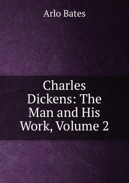 Обложка книги Charles Dickens: The Man and His Work, Volume 2, Arlo Bates