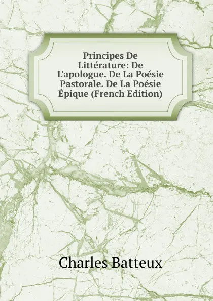 Обложка книги Principes De Litterature: De L.apologue. De La Poesie Pastorale. De La Poesie Epique (French Edition), Charles Batteux