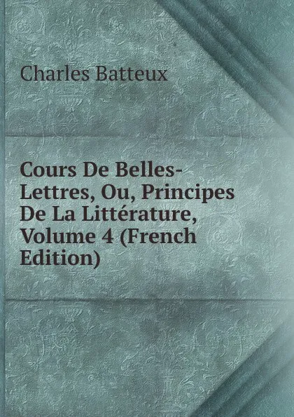 Обложка книги Cours De Belles-Lettres, Ou, Principes De La Litterature, Volume 4 (French Edition), Charles Batteux