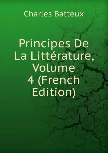 Обложка книги Principes De La Litterature, Volume 4 (French Edition), Charles Batteux