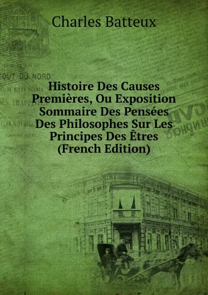 Обложка книги Histoire Des Causes Premieres, Ou Exposition Sommaire Des Pensees Des Philosophes Sur Les Principes Des Etres (French Edition), Charles Batteux