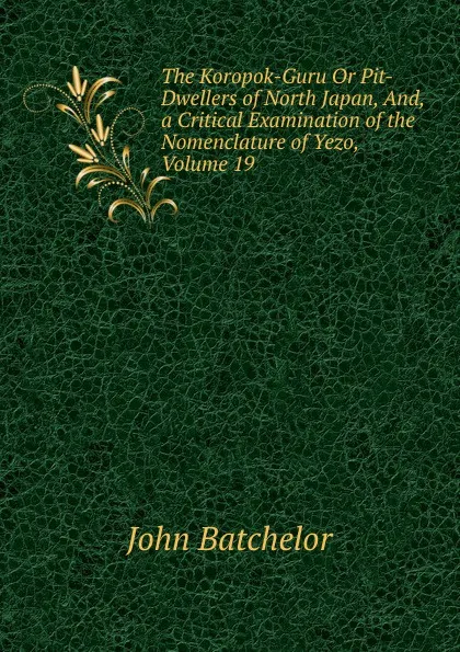 Обложка книги The Koropok-Guru Or Pit-Dwellers of North Japan, And, a Critical Examination of the Nomenclature of Yezo, Volume 19, John Batchelor