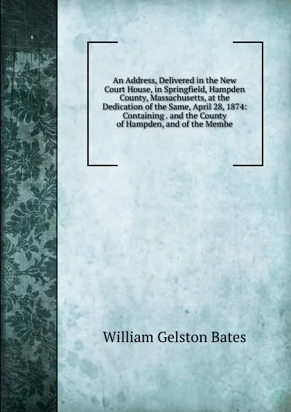 Обложка книги An Address, Delivered in the New Court House, in Springfield, Hampden County, Massachusetts, at the Dedication of the Same, April 28, 1874: Containing . and the County of Hampden, and of the Membe, William Gelston Bates