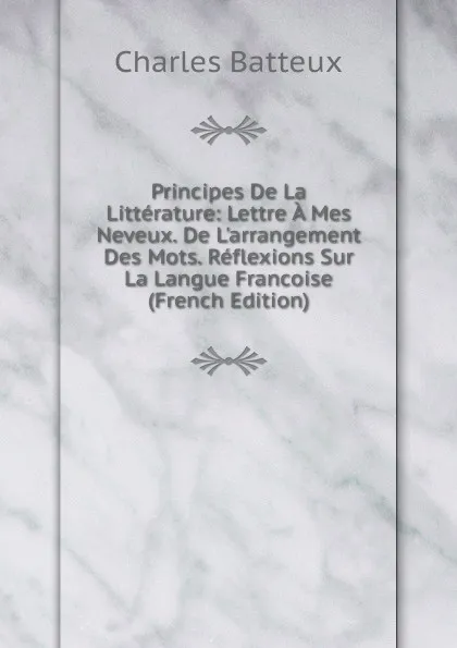 Обложка книги Principes De La Litterature: Lettre A Mes Neveux. De L.arrangement Des Mots. Reflexions Sur La Langue Francoise (French Edition), Charles Batteux