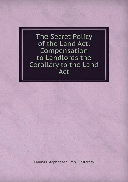 Обложка книги The Secret Policy of the Land Act: Compensation to Landlords the Corollary to the Land Act, Thomas Stephenson Frank Battersby