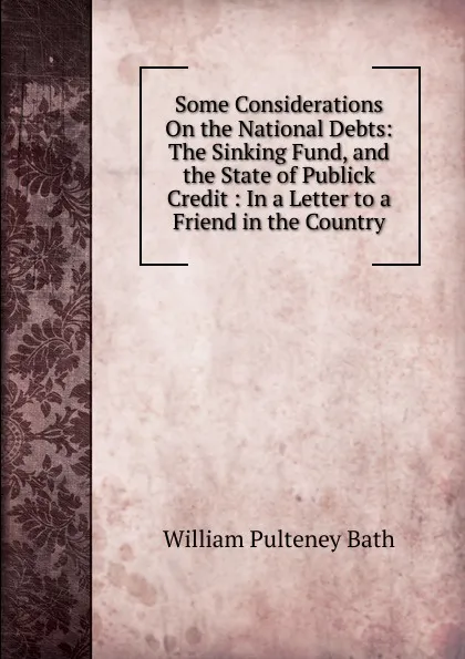 Обложка книги Some Considerations On the National Debts: The Sinking Fund, and the State of Publick Credit : In a Letter to a Friend in the Country, William Pulteney Ear Bath