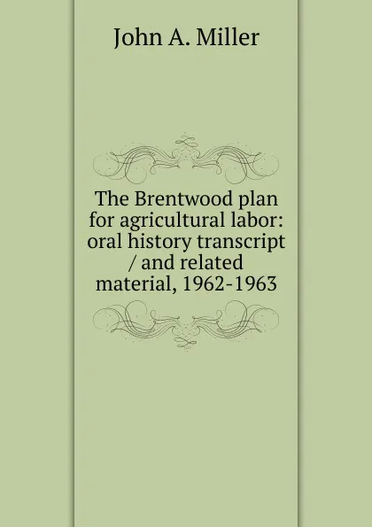 Обложка книги The Brentwood plan for agricultural labor: oral history transcript / and related material, 1962-1963, John A. Miller