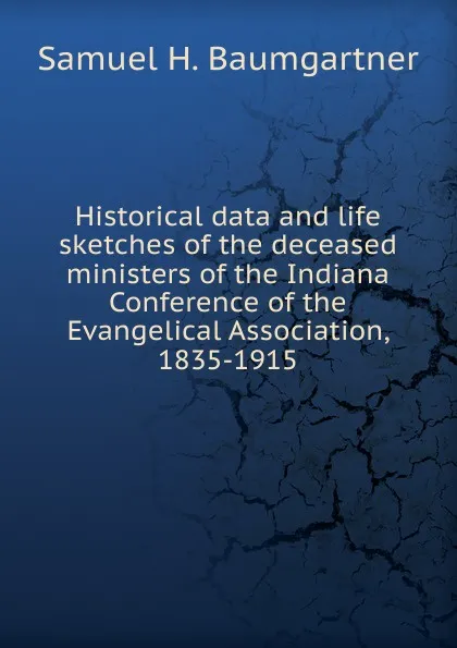 Обложка книги Historical data and life sketches of the deceased ministers of the Indiana Conference of the Evangelical Association, 1835-1915, Samuel H. Baumgartner