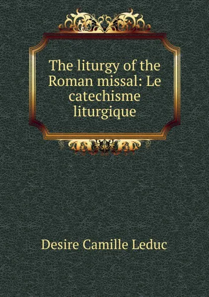 Обложка книги The liturgy of the Roman missal: Le catechisme liturgique, Desire Camille Leduc