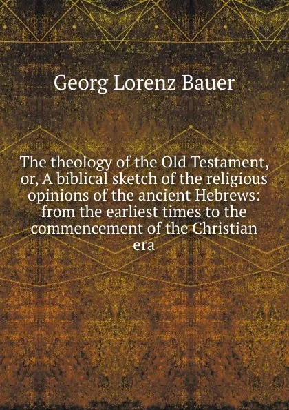 Обложка книги The theology of the Old Testament, or, A biblical sketch of the religious opinions of the ancient Hebrews: from the earliest times to the commencement of the Christian era, G. L. Bauer