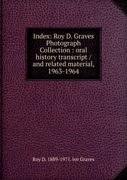 Обложка книги Index: Roy D. Graves Photograph Collection : oral history transcript / and related material, 1963-1964, Roy D. 1889-1971. ive Graves