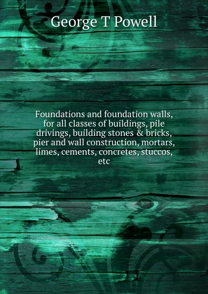 Обложка книги Foundations and foundation walls, for all classes of buildings, pile drivings, building stones . bricks, pier and wall construction, mortars, limes, cements, concretes, stuccos, etc., George T. Powell