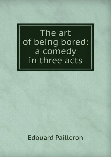 Обложка книги The art of being bored: a comedy in three acts, Edouard Pailleron