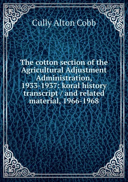 Обложка книги The cotton section of the Agricultural Adjustment Administration, 1933-1937: koral history transcript / and related material, 1966-1968, Cully Alton Cobb