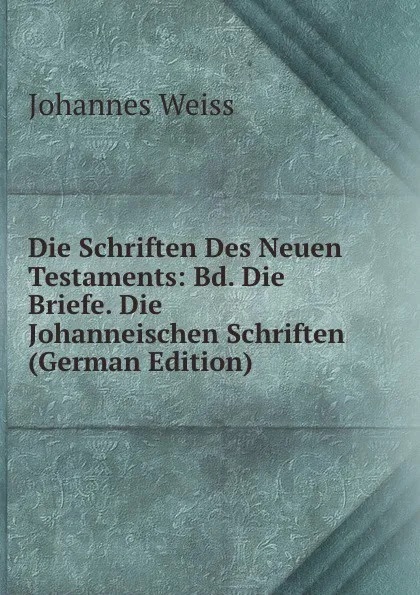 Обложка книги Die Schriften Des Neuen Testaments: Bd. Die Briefe. Die Johanneischen Schriften (German Edition), Johannes Weiss