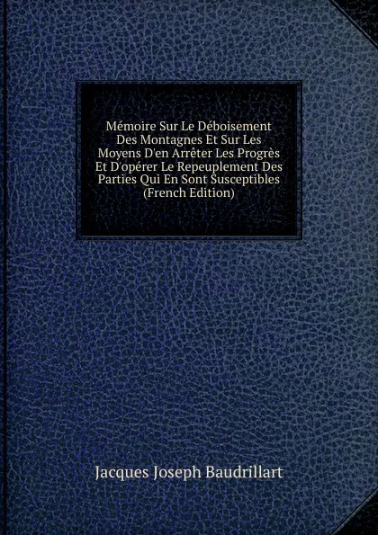 Обложка книги Memoire Sur Le Deboisement Des Montagnes Et Sur Les Moyens D.en Arreter Les Progres Et D.operer Le Repeuplement Des Parties Qui En Sont Susceptibles (French Edition), Jacques Joseph Baudrillart