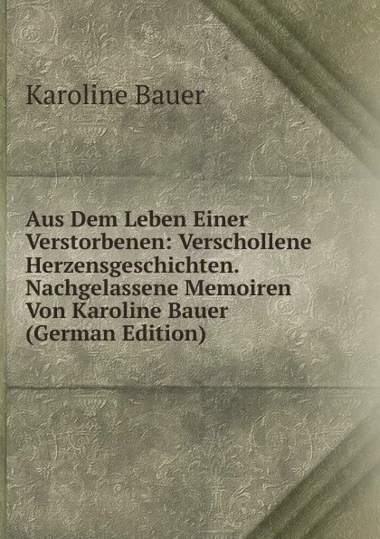 Обложка книги Aus Dem Leben Einer Verstorbenen: Verschollene Herzensgeschichten. Nachgelassene Memoiren Von Karoline Bauer (German Edition), Karoline Bauer