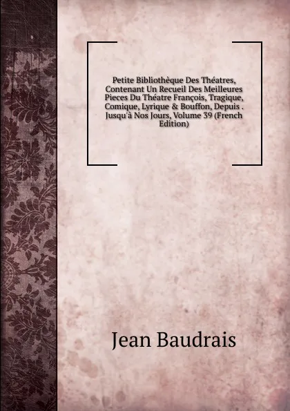 Обложка книги Petite Bibliotheque Des Theatres, Contenant Un Recueil Des Meilleures Pieces Du Theatre Francois, Tragique, Comique, Lyrique . Bouffon, Depuis . Jusqu.a Nos Jours, Volume 39 (French Edition), Jean Baudrais