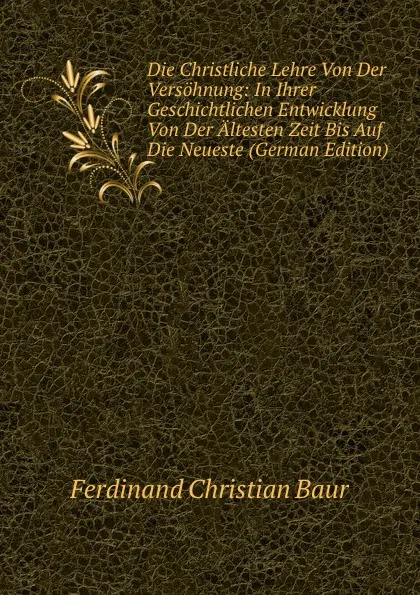 Обложка книги Die Christliche Lehre Von Der Versohnung: In Ihrer Geschichtlichen Entwicklung Von Der Altesten Zeit Bis Auf Die Neueste (German Edition), Ferdinand Christian Baur