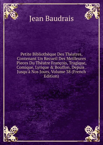 Обложка книги Petite Bibliotheque Des Theatres, Contenant Un Recueil Des Meilleures Pieces Du Theatre Francois, Tragique, Comique, Lyrique . Bouffon, Depuis . Jusqu.a Nos Jours, Volume 38 (French Edition), Jean Baudrais