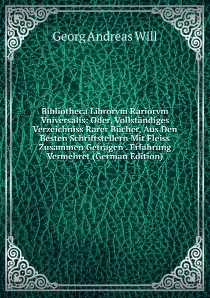 Обложка книги Bibliotheca Librorvm Rariorvm Vniversalis: Oder, Vollstandiges Verzeichniss Rarer Bucher, Aus Den Besten Schriftstellern Mit Fleiss Zusammen Getragen . Erfahrung Vermehret (German Edition), Georg Andreas Will