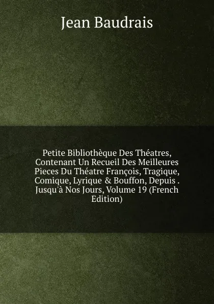 Обложка книги Petite Bibliotheque Des Theatres, Contenant Un Recueil Des Meilleures Pieces Du Theatre Francois, Tragique, Comique, Lyrique . Bouffon, Depuis . Jusqu.a Nos Jours, Volume 19 (French Edition), Jean Baudrais