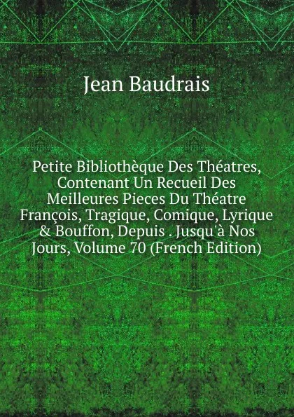 Обложка книги Petite Bibliotheque Des Theatres, Contenant Un Recueil Des Meilleures Pieces Du Theatre Francois, Tragique, Comique, Lyrique . Bouffon, Depuis . Jusqu.a Nos Jours, Volume 70 (French Edition), Jean Baudrais