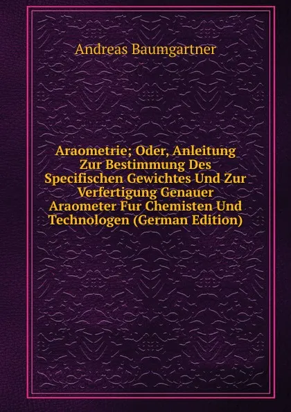 Обложка книги Araometrie; Oder, Anleitung Zur Bestimmung Des Specifischen Gewichtes Und Zur Verfertigung Genauer Araometer Fur Chemisten Und Technologen (German Edition), Andreas Baumgartner