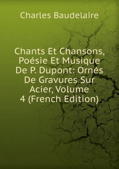 Обложка книги Chants Et Chansons, Poesie Et Musique De P. Dupont: Ornes De Gravures Sur Acier, Volume 4 (French Edition), Charles Baudelaire