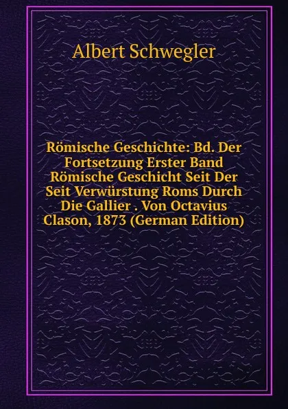 Обложка книги Romische Geschichte: Bd. Der Fortsetzung Erster Band Romische Geschicht Seit Der Seit Verwurstung Roms Durch Die Gallier . Von Octavius Clason, 1873 (German Edition), Albert Schwegler