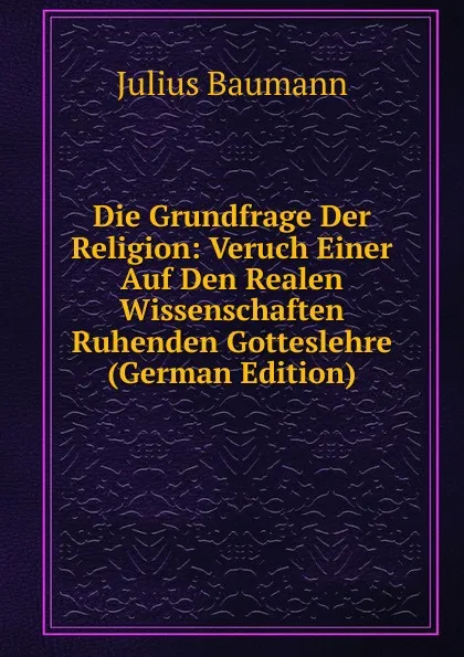 Обложка книги Die Grundfrage Der Religion: Veruch Einer Auf Den Realen Wissenschaften Ruhenden Gotteslehre (German Edition), Julius Baumann