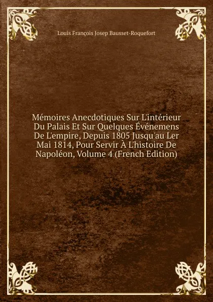 Обложка книги Memoires Anecdotiques Sur L.interieur Du Palais Et Sur Quelques Evenemens De L.empire, Depuis 1805 Jusqu.au Ler Mai 1814, Pour Servir A L.histoire De Napoleon, Volume 4 (French Edition), Louis François Josep Bausset-Roquefort