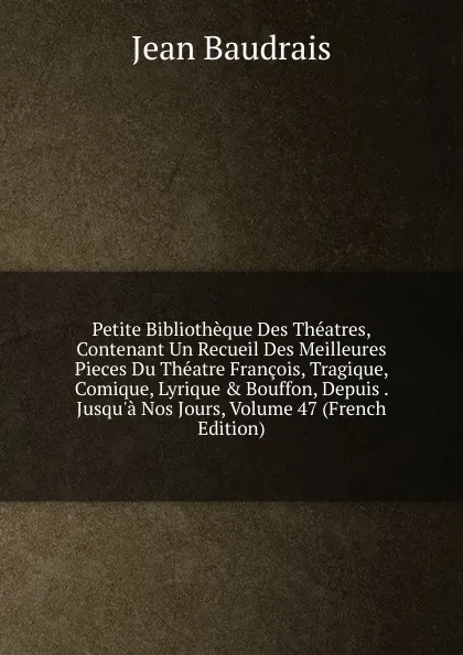 Обложка книги Petite Bibliotheque Des Theatres, Contenant Un Recueil Des Meilleures Pieces Du Theatre Francois, Tragique, Comique, Lyrique . Bouffon, Depuis . Jusqu.a Nos Jours, Volume 47 (French Edition), Jean Baudrais