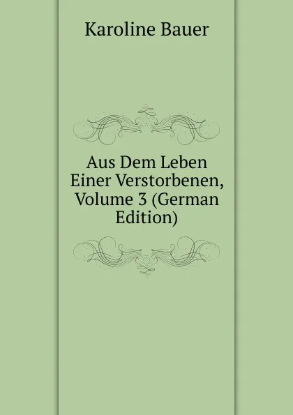 Обложка книги Aus Dem Leben Einer Verstorbenen, Volume 3 (German Edition), Karoline Bauer