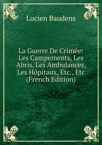 Обложка книги La Guerre De Crimee: Les Campements, Les Abris, Les Ambulances, Les Hopitaux, Etc., Etc (French Edition), Lucien Baudens