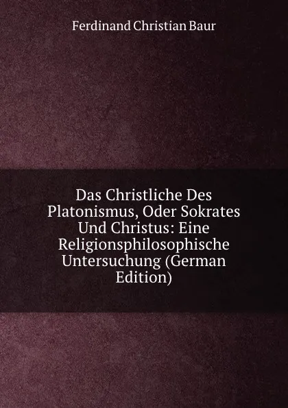 Обложка книги Das Christliche Des Platonismus, Oder Sokrates Und Christus: Eine Religionsphilosophische Untersuchung (German Edition), Ferdinand Christian Baur