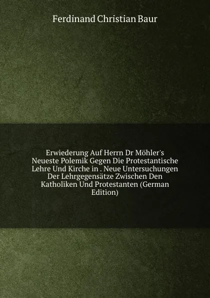 Обложка книги Erwiederung Auf Herrn Dr Mohler.s Neueste Polemik Gegen Die Protestantische Lehre Und Kirche in . Neue Untersuchungen Der Lehrgegensatze Zwischen Den Katholiken Und Protestanten (German Edition), Ferdinand Christian Baur