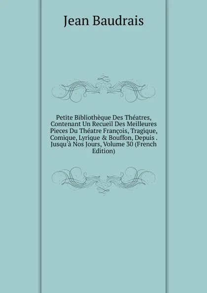 Обложка книги Petite Bibliotheque Des Theatres, Contenant Un Recueil Des Meilleures Pieces Du Theatre Francois, Tragique, Comique, Lyrique . Bouffon, Depuis . Jusqu.a Nos Jours, Volume 30 (French Edition), Jean Baudrais
