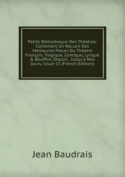 Обложка книги Petite Bibliotheque Des Theatres: Contenant Un Recueil Des Meilleures Pieces Du Theatre Francois, Tragique, Comique, Lyrique . Bouffon, Depuis . Jusqu.a Nos Jours, Issue 12 (French Edition), Jean Baudrais