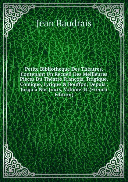Обложка книги Petite Bibliotheque Des Theatres, Contenant Un Recueil Des Meilleures Pieces Du Theatre Francois, Tragique, Comique, Lyrique . Bouffon, Depuis . Jusqu.a Nos Jours, Volume 41 (French Edition), Jean Baudrais