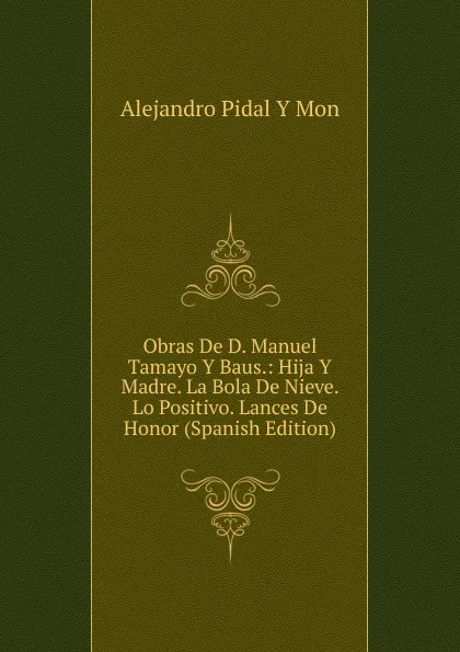 Обложка книги Obras De D. Manuel Tamayo Y Baus.: Hija Y Madre. La Bola De Nieve. Lo Positivo. Lances De Honor (Spanish Edition), Alejandro Pidal Y Mon