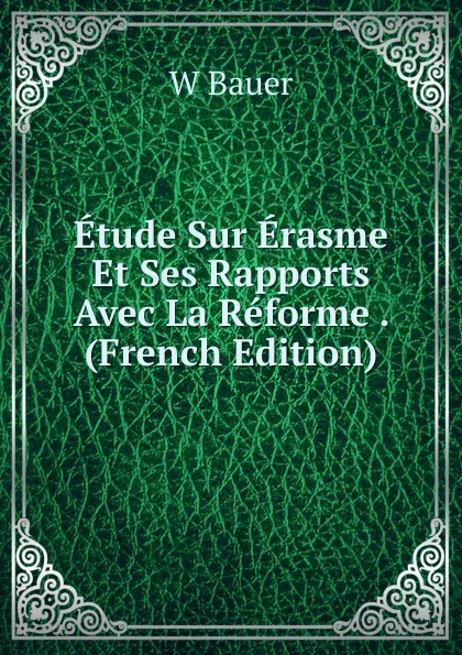 Обложка книги Etude Sur Erasme Et Ses Rapports Avec La Reforme . (French Edition), W. Bauer